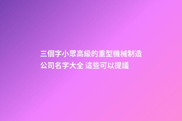 三個字小眾高級的重型機械制造公司名字大全 這些可以提議